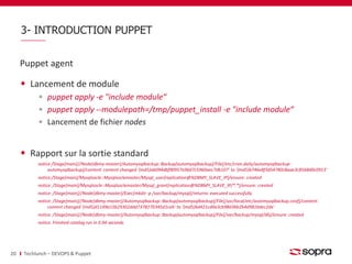 3- INTRODUCTION PUPPET 
Puppet agent 
Lancement de module 
puppet apply -e "include module“ 
puppet apply --modulepath=/tmp/puppet_install -e "include module“ 
Lancement de fichier nodes 
Rapport sur la sortie standard 
notice /Stage[main]//Node[dbmy-master]/Automysqlbackup::Backup[automysqlbackup]/File[/etc/cron.daily/automysqlbackup-automysqlbackup]/ 
content: content changed '{md5}ab094dbf90957a96d7c5960aec7db107' to '{md5}b746e8f3d54780c8aae3c8568d0c0913‘ 
notice:/Stage[main]/Mysqlsocle::Mysqlsoclemaster/Mysql_user[replication@%DBMY_SLAVE_IP]/ensure: created 
notice: /Stage[main]/Mysqlsocle::Mysqlsoclemaster/Mysql_grant[replication@%DBMY_SLAVE_IP/*.*]/ensure: created 
notice: /Stage[main]//Node[dbmy-master]/Exec[mkdir -p /var/backup/mysql]/returns: executed successfully 
notice: /Stage[main]//Node[dbmy-master]/Automysqlbackup::Backup[automysqlbackup]/File[/usr/local/etc/automysqlbackup.conf]/content: 
content changed '{md5}d1149a15b29302ddd7378270345d1ceb' to '{md5}6d421cd0a3cb98d36b2b4d981bdec2de‘ 
notice: /Stage[main]//Node[dbmy-master]/Automysqlbackup::Backup[automysqlbackup]/File[/var/backup/mysql/db]/ensure: created 
notice: Finished catalog run in 0.94 seconds 
20 Techlunch – DEVOPS & Puppet 
 