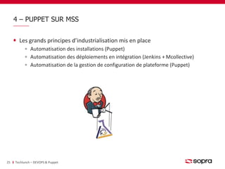 4 – PUPPET SUR MSS 
Les grands principes d’industrialisation mis en place 
Automatisation des installations (Puppet) 
Automatisation des déploiements en intégration (Jenkins + Mcollective) 
Automatisation de la gestion de configuration de plateforme (Puppet) 
25 Techlunch – DEVOPS & Puppet 
 