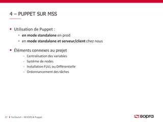 4 – PUPPET SUR MSS 
Utilisation de Puppet : 
en mode standalone en prod 
en mode standalone et serveur/client chez nous 
Éléments connexes au projet 
‐ Centralisation des variables 
‐ Système de nodes 
‐ Installation FULL ou Différentielle 
‐ Ordonnancement des tâches 
27 Techlunch – DEVOPS & Puppet 
 