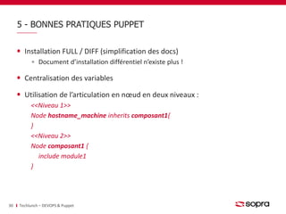 5 - BONNES PRATIQUES PUPPET 
Installation FULL / DIFF (simplification des docs) 
Document d’installation différentiel n’existe plus ! 
Centralisation des variables 
Utilisation de l’articulation en noeud en deux niveaux : 
<<Niveau 1>> 
Node hostname_machine inherits composant1{ 
} 
<<Niveau 2>> 
Node composant1 { 
include module1 
} 
30 Techlunch – DEVOPS & Puppet 
 