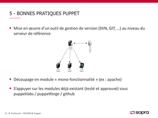 5 - BONNES PRATIQUES PUPPET 
Mise en oeuvre d’un outil de gestion de version (SVN, GIT, …) au niveau du 
serveur de référence 
Découpage en module « mono-fonctionnalité » (ex : apache) 
S’appuyer sur les modules déjà existant (testé et approuvé) sous 
puppetlabs / puppetforge / github 
31 Techlunch – DEVOPS & Puppet 
 