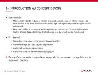 1- INTRODUCTION AU CONCEPT DEVOPS 
Deux entités : 
Mouvement visant à réduire la friction organisationnelle entre les "devs" (chargés de 
faire évoluer le système d'information) et les "ops" (chargés d'exploiter les applications 
existantes) 
Personne qui fait le pont entre les deux parties en connaissant l’univers de l’un et de 
l’autre. Chargé d’apporter l’industrialisation au sein du projet (ou de l’améliorer) 
En résumé : 
Travailler ensemble, promouvoir la coopération 
Gain de temps sur des taches répétitives 
Automatisation des processus 
Culture basée sur la veille technologique 
DevopsDay : journées de conférences et de forums ouverts au public sur le 
thème du DevOps 
6 Techlunch – DEVOPS & Puppet 
 