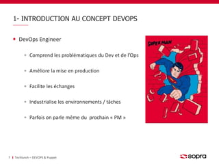 1- INTRODUCTION AU CONCEPT DEVOPS 
DevOps Engineer 
Comprend les problématiques du Dev et de l’Ops 
Améliore la mise en production 
Facilite les échanges 
Industrialise les environnements / tâches 
Parfois on parle même du prochain « PM » 
7 Techlunch – DEVOPS & Puppet 
 