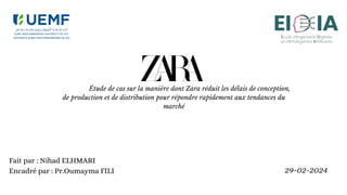 Étude de cas sur la manière dont Zara réduit les délais de conception,
de production et de distribution pour répondre rapidement aux tendances du
marché
Fait par : Nihad ELHMARI
Encadré par : Pr.Oumayma FILI 29-02-2024
 