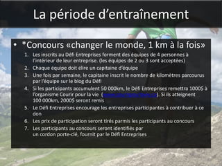 La période d’entraînement

• *Concours «changer le monde, 1 km à la fois»
  1. Les inscrits au Défi Entreprises forment des équipes de 4 personnes à
     l’intérieur de leur entreprise. (les équipes de 2 ou 3 sont acceptées)
  2. Chaque équipe doit élire un capitaine d’équipe
  3. Une fois par semaine, le capitaine inscrit le nombre de kilomètres parcourus
     par l’équipe sur le blog du Défi
  4. Si les participants accumulent 50 000km, le Défi Entreprises remettra 1000$ à
     l’organisme Courir pour la vie (www.courirpourlavie.ca). Si ils atteignent
     100 000km, 2000$ seront remis
  5. Le Défi Entreprises encourage les entreprises participantes à contribuer à ce
     don
  6. Les prix de participation seront tirés parmis les participants au concours
  7. Les participants au concours seront identifiés par
     un cordon porte-clé, fournit par le Défi Entreprises
 