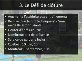 3. Le Défi de clôture

• Augmente l’assiduité aux entraînements
• Remise d’un t-shirt technique et d’une
  médaille aux finissants
• Goûter d’après-course
• Nombreux prix de présence
• Service de garderie inclus
• Québec : 10 juin, 10h
• Montréal: 8 septembre, 10h
 