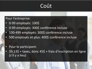 Coût
Pour l’entreprise:
• 0-99 employés: 100$
• 0-99 employés: 300$ conférence incluse
• 100-499 employés: 300$ conférence incluse
• 500 employés et plus: 400$ conférence incluse

• Pour le participant:
• 39,13$ + taxes, donc 45$ + frais d’inscription en ligne
  (s’il y a lieu)
 