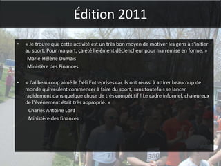 Édition 2011
•   « Je trouve que cette activité est un très bon moyen de motiver les gens à s'initier
    au sport. Pour ma part, ça été l'élément déclencheur pour ma remise en forme. »
     Marie-Hélène Dumais
     Ministère des Finances

•   « J'ai beaucoup aimé le Défi Entreprises car ils ont réussi à attirer beaucoup de
    monde qui veulent commencer à faire du sport, sans toutefois se lancer
    rapidement dans quelque chose de très compétitif ! Le cadre informel, chaleureux
    de l'événement était très approprié. »
     Charles Antoine Lord
     Ministère des finances
 