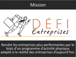 Mission




Rendre les entreprises plus performantes par le
   biais d’un programme d’activité physique
adapté à la réalité des entreprises d’aujourd’hui.
 