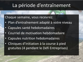 La période d’entraînement

Chaque semaine, vous recevrez:
• Plan d’entraînement adapté à votre niveau
• Capsules santé hebdomadaires
• Courriel de motivation hebdomadaire
• Capsules nutrition hebdomadaires
• Cliniques d’initiation à la course à pied
  gratuites (4 pendant le Défi Entreprises)
 
