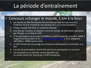 La période d’entraînement

• Concours «changer le monde, 1 km à la fois»
  1. Les inscrits au Défi Entreprises forment des équipes de 4 personnes à
     l’intérieur de leur entreprise. (les équipes de 2 ou 3 sont acceptées)
  2. Chaque équipe doit élire un capitaine d’équipe
  3. Une fois par semaine, le capitaine inscrit le nombre de kilomètres parcourus
     par l’équipe sur le blog du Défi
  4. Si les participants accumulent 50 000km, le Défi Entreprises remettra 1000$ à
     l’organisme Courir pour la vie (www.courirpourlavie.ca). Si ils atteignent
     100 000km, 2000$ seront remis
  5. Le Défi Entreprises encourage les entreprises participantes à contribuer à ce
     don
  6. Les prix de participation seront tirés parmis les participants au concours
  7. Les participants au concours seront identifiés par
     un cordon porte-clé, fournit par le Défi Entreprises
 