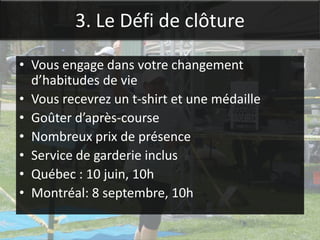 3. Le Défi de clôture

• Vous engage dans votre changement
  d’habitudes de vie
• Vous recevrez un t-shirt et une médaille
• Goûter d’après-course
• Nombreux prix de présence
• Service de garderie inclus
• Québec : 10 juin, 10h
• Montréal: 8 septembre, 10h
 