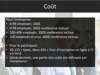 Coût
Pour l’entreprise:
• 0-99 employés: 100$
• 0-99 employés: 300$ conférence incluse
• 100-499 employés: 300$ conférence incluse
• 500 employés et plus: 400$ conférence incluse

• Pour le participant:
• 39,13$ + taxes, donc 45$ + frais d’inscription en ligne (s’il
  y a lieu)
• Généralement, une partie des coûts est défrayée par
  l’employeur
 