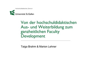 Von der hochschuldidaktischen
Aus- und Weiterbildung zum
ganzheitlichen Faculty
Development
Taiga Brahm & Marion Lehner
 