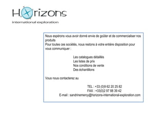 Nous espérons vous avoir donné envie de goûter et de commercialiser nos
produits
Pour toutes ces sociétés, nous restons à votre entière disposition pour
vous communiquer :

                    Les catalogues détaillés
                    Les listes de prix
                    Nos conditions de vente
                    Des échantillons

Vous nous contacterez au

                               TEL : +33 (0)9 62 20 25 82
                               FAX : +33(0)2 97 88 39 42
          E-mail : sandrinemercy@horizons-international-exploration.com
 