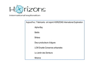 Aujourd’hui, 7 fabricants ont rejoint HORIZONS International Exploration

          Alpha-Bay

          Beldis

          Britexa

          Deux producteurs d’algues

          LCM Druette Conserves artisanales

          Le Jardin des Senteurs

          Minerve
 
