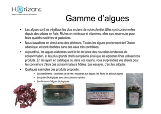 Gamme d’algues
•   Les algues sont les végétaux les plus anciens de notre planète. Elles sont consommées
    depuis des siècles en Asie. Riches en minéraux et vitamines, elles sont reconnues pour
    leurs qualités nutritives et gustatives.
•   Nous travaillons en direct avec des pêcheurs. Toutes les algues proviennent de l’Océan
    Atlantique, et sont récoltées dans des eaux très contrôlées.
•   Aujourd’hui, les algues élaborées sont le fer de lance des nouvelles tendances de
    consommation, et les plus grands chefs européens ainsi que les épiceries fines utilisent nos
    produits. En les ayant en catalogue ou dans vos rayons, vous surprendrez vos clients pour
    les convaincre d’être des consommateurs fidèles. Les essayer, c’est les adopter.
•   Quelques exemples des produits proposés :
          • Les condiments : aromates de la mer, moutarde aux algues, les fleurs de sel aux algues
          • Les pâtes biologiques avec des cuissons rapides
          • Les tartares d’algues biologiques
 