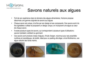 Savons naturels aux algues
•   Fort de son expérience dans le domaine des algues alimentaires, Horizons propose
    désormais une gamme originale de savons aux algues
•   Chaque savon est unique, à la fois par son design et ses composants. Ces savons sont à la
    fois agréables à utiliser et proposent un design unique, en incorporant une algue au cœur
    de chaque savon.
•   Il existe plusieurs types de savons, qui correspondent à plusieurs types d’utilisations :
    savons hydratant, exfoliant ou gommant
•   Ces savons sont produits à base d’algues, d’huile d’argan, reconnue pour ses propriétés
    nutritives et cosmétiques, de loofah, idéal pour un peeling ultra léger, et de lithothamne, une
    algue calcaire des fonds marins.
 