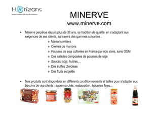 MINERVE
                                     www.minerve.com
•   Minerve perpétue depuis plus de 30 ans, sa tradition de qualité en s’adaptant aux
    exigences de ses clients, au travers des gammes suivantes :
                     » Marrons entiers
                     » Crèmes de marrons
                     » Pousses de soja cultivées en France par nos soins, sans OGM
                     » Des salades composées de pousses de soja
                     » Sauces: soja, huitres,...
                     » Des truffes chinoises
                     » Des fruits surgelés

•   Nos produits sont disponibles en différents conditionnements et tailles pour s’adapter aux
    besoins de nos clients : supermarchés, restauration, épiceries fines...
 