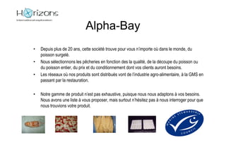 Alpha-Bay
•   Depuis plus de 20 ans, cette société trouve pour vous n’importe où dans le monde, du
    poisson surgelé.
•   Nous sélectionnons les pêcheries en fonction des la qualité, de la découpe du poisson ou
    du poisson entier, du prix et du conditionnement dont vos clients auront besoins.
•   Les réseaux où nos produits sont distribués vont de l’industrie agro-alimentaire, à la GMS en
    passant par la restauration.

•   Notre gamme de produit n’est pas exhaustive, puisque nous nous adaptons à vos besoins.
    Nous avons une liste à vous proposer, mais surtout n’hésitez pas à nous interroger pour que
    nous trouvions votre produit.
 