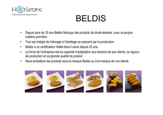 BELDIS
•   Depuis plus de 30 ans Beldis fabrique des produits de dinde élaboré, avec sa propre
    matière première
•   Tout est intégré de l’élevage à l’abattage en passant par la production
•   Beldis a un certificateur Hallal dans l’usine depuis 20 ans.
•   La force de l’entreprise est sa capacité d’adaptation aux besoins de ses clients, sa rigueur
    de production et sa grande qualité de produit
•   Nous emballons les produits sous la marque Beldis ou à la marque de nos clients
 