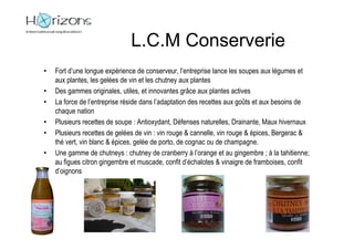 L.C.M Conserverie
•   Fort d’une longue expérience de conserveur, l’entreprise lance les soupes aux légumes et
    aux plantes, les gelées de vin et les chutney aux plantes
•   Des gammes originales, utiles, et innovantes grâce aux plantes actives
•   La force de l’entreprise réside dans l’adaptation des recettes aux goûts et aux besoins de
    chaque nation
•   Plusieurs recettes de soupe : Antioxydant, Défenses naturelles, Drainante, Maux hivernaux
•   Plusieurs recettes de gelées de vin : vin rouge & cannelle, vin rouge & épices, Bergerac &
    thé vert, vin blanc & épices, gelée de porto, de cognac ou de champagne.
•   Une gamme de chutneys : chutney de cranberry à l’orange et au gingembre ; à la tahitienne;
    au figues citron gingembre et muscade, confit d’échalotes & vinaigre de framboises, confit
    d’oignons
 