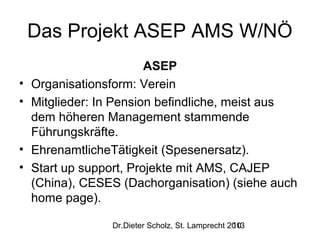 Das Projekt ASEP AMS W/NÖ
•
•

•
•

ASEP
Organisationsform: Verein
Mitglieder: In Pension befindliche, meist aus
dem höheren Management stammende
Führungskräfte.
EhrenamtlicheTätigkeit (Spesenersatz).
Start up support, Projekte mit AMS, CAJEP
(China), CESES (Dachorganisation) (siehe auch
home page).
Dr.Dieter Scholz, St. Lamprecht 2013
10

 