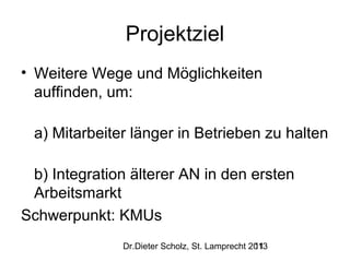 Projektziel
• Weitere Wege und Möglichkeiten
auffinden, um:
a) Mitarbeiter länger in Betrieben zu halten
b) Integration älterer AN in den ersten
Arbeitsmarkt
Schwerpunkt: KMUs
Dr.Dieter Scholz, St. Lamprecht 2013
11

 