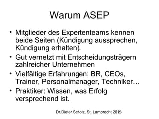 Warum ASEP
• Mitglieder des Expertenteams kennen
beide Seiten (Kündigung aussprechen,
Kündigung erhalten).
• Gut vernetzt mit Entscheidungsträgern
zahlreicher Unternehmen
• Vielfältige Erfahrungen: BR, CEOs,
Trainer, Personalmanager, Techniker…
• Praktiker: Wissen, was Erfolg
versprechend ist.
Dr.Dieter Scholz, St. Lamprecht 2013
12

 