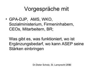 Vorgespräche mit
• GPA-DJP, AMS, WKO,
Sozialministerium, Firmeninhabern,
CEOs, Mitarbeitern, BR;
Was gibt es, was funktioniert, wo ist
Ergänzungsbedarf, wo kann ASEP seine
Stärken einbringen

Dr.Dieter Scholz, St. Lamprecht 2013
13

 