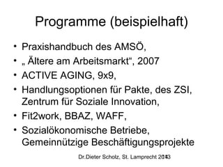 Programme (beispielhaft)
•
•
•
•

Praxishandbuch des AMSÖ,
„ Ältere am Arbeitsmarkt“, 2007
ACTIVE AGING, 9x9,
Handlungsoptionen für Pakte, des ZSI,
Zentrum für Soziale Innovation,
• Fit2work, BBAZ, WAFF,
• Sozialökonomische Betriebe,
Gemeinnützige Beschäftigungsprojekte
Dr.Dieter Scholz, St. Lamprecht 2013
14

 