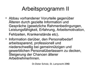 Arbeitsprogramm II
• Abbau vorhandener Vorurteile gegenüber
Älteren durch gezielte Information und
Gespräche (gesetzliche Rahmenbedingungen,
Leistungsfähigkeit, Erfahrung, Arbeitsmotivation,
Fehlzeiten, Krankenstände etc).
• Information darüber, den Personalbedarf
arbeitssparend, professionell und
niederschwellig bei gemeinnützigen und
gewerblichen Personalüberlassern zu decken,
Steigerung der Chancen älterer
ArbeitnehmerInnen.
Dr.Dieter Scholz, St. Lamprecht 2013
16

 