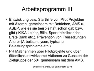 Arbeitsprogramm III
• Entwicklung bzw. Starthilfe von Pilot Projekten
mit Älteren, gemeinsam mit Betrieben, AMS u.
ASEP, wie es sie beispielhaft schon gab bzw.
gibt ( KIKA Leiner, Billa, Sportartikelbranche,
Erste Bank etc.). Prävention von Freisetzungen
Älterer (Arbeitsanalysen, typische
Belastungsprobleme etc.).
• PR Maßnahmen über Pilotprojekte und über
öffentlichkeitswirksame Aktionen zu Gunsten der
Zielgruppe der 50+ gemeinsam mit dem AMS.
Dr.Dieter Scholz, St. Lamprecht 2013
17

 