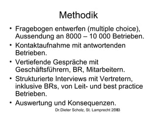 Methodik
• Fragebogen entwerfen (multiple choice),
Aussendung an 8000 – 10 000 Betrieben.
• Kontaktaufnahme mit antwortenden
Betrieben.
• Vertiefende Gespräche mit
Geschäftsführern, BR, Mitarbeitern.
• Strukturierte Interviews mit Vertretern,
inklusive BRs, von Leit- und best practice
Betrieben.
• Auswertung und Konsequenzen.
Dr.Dieter Scholz, St. Lamprecht 2013
18

 