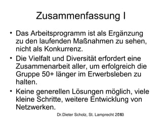 Zusammenfassung I
• Das Arbeitsprogramm ist als Ergänzung
zu den laufenden Maßnahmen zu sehen,
nicht als Konkurrenz.
• Die Vielfalt und Diversität erfordert eine
Zusammenarbeit aller, um erfolgreich die
Gruppe 50+ länger im Erwerbsleben zu
halten.
• Keine generellen Lösungen möglich, viele
kleine Schritte, weitere Entwicklung von
Netzwerken.
Dr.Dieter Scholz, St. Lamprecht 2013
19

 