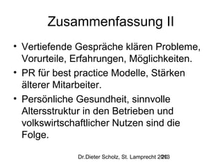 Zusammenfassung II
• Vertiefende Gespräche klären Probleme,
Vorurteile, Erfahrungen, Möglichkeiten.
• PR für best practice Modelle, Stärken
älterer Mitarbeiter.
• Persönliche Gesundheit, sinnvolle
Altersstruktur in den Betrieben und
volkswirtschaftlicher Nutzen sind die
Folge.
Dr.Dieter Scholz, St. Lamprecht 2013
20

 