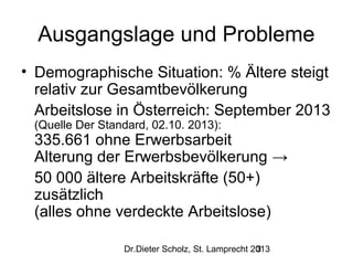 Ausgangslage und Probleme
• Demographische Situation: % Ältere steigt
relativ zur Gesamtbevölkerung
Arbeitslose in Österreich: September 2013
(Quelle Der Standard, 02.10. 2013):

335.661 ohne Erwerbsarbeit
Alterung der Erwerbsbevölkerung →
50 000 ältere Arbeitskräfte (50+)
zusätzlich
(alles ohne verdeckte Arbeitslose)
Dr.Dieter Scholz, St. Lamprecht 2013
3

 