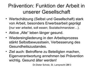 Prävention: Funktion der Arbeit in
unserer Gesellschaft
• Wertschätzung (Selbst und Gesellschaft) stark
von Arbeit, besonders Erwerbsarbeit geprägt
(nur wer arbeitet, soll essen; Sozialschmarotzer…).
• Aktive „Alte“ leben länger gesund.
• Wiedereingliederung in den Arbeitsprozess
stärkt Selbstbewusstsein, Verbesserung des
Gesundheitszustandes.
• Ziel auch: Betroffene zu Beteiligten machen,
Eigenverantwortung annehmen bei Prävention
wichtig. Gesund älter werden!
Dr.Dieter Scholz, St. Lamprecht 2013
4

 