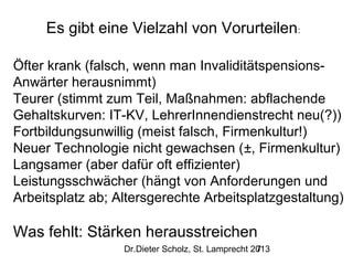 Es gibt eine Vielzahl von Vorurteilen:
Öfter krank (falsch, wenn man InvaliditätspensionsAnwärter herausnimmt)
Teurer (stimmt zum Teil, Maßnahmen: abflachende
Gehaltskurven: IT-KV, LehrerInnendienstrecht neu(?))
Fortbildungsunwillig (meist falsch, Firmenkultur!)
Neuer Technologie nicht gewachsen (±, Firmenkultur)
Langsamer (aber dafür oft effizienter)
Leistungsschwächer (hängt von Anforderungen und
Arbeitsplatz ab; Altersgerechte Arbeitsplatzgestaltung)

Was fehlt: Stärken herausstreichen
Dr.Dieter Scholz, St. Lamprecht 2013
7

 