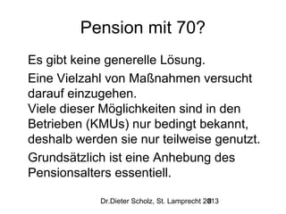 Pension mit 70?
Es gibt keine generelle Lösung.
Eine Vielzahl von Maßnahmen versucht
darauf einzugehen.
Viele dieser Möglichkeiten sind in den
Betrieben (KMUs) nur bedingt bekannt,
deshalb werden sie nur teilweise genutzt.
Grundsätzlich ist eine Anhebung des
Pensionsalters essentiell.
Dr.Dieter Scholz, St. Lamprecht 2013
8

 