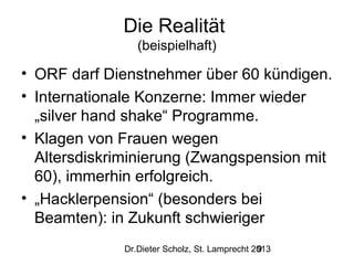 Die Realität
(beispielhaft)

• ORF darf Dienstnehmer über 60 kündigen.
• Internationale Konzerne: Immer wieder
„silver hand shake“ Programme.
• Klagen von Frauen wegen
Altersdiskriminierung (Zwangspension mit
60), immerhin erfolgreich.
• „Hacklerpension“ (besonders bei
Beamten): in Zukunft schwieriger
Dr.Dieter Scholz, St. Lamprecht 2013
9

 