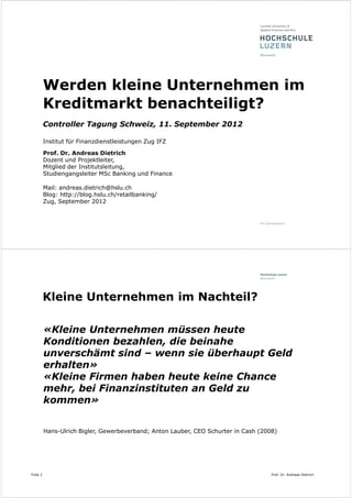 Werden kleine Unternehmen im
          Kreditmarkt benachteiligt?
          Controller Tagung Schweiz, 11. September 2012

          Institut für Finanzdienstleistungen Zug IFZ

          Prof. Dr. Andreas Dietrich
          Dozent und Projektleiter,
          Mitglied der Institutsleitung,
          Studiengangsleiter MSc Banking und Finance

          Mail: andreas.dietrich@hslu.ch
          Blog: http://blog.hslu.ch/retailbanking/
          Zug, September 2012




          Kleine Unternehmen im Nachteil?

          «Kleine Unternehmen müssen heute
          Konditionen bezahlen, die beinahe
          unverschämt sind – wenn sie überhaupt Geld
          erhalten»
          «Kleine Firmen haben heute keine Chance
          mehr, bei Finanzinstituten an Geld zu
          kommen»


          Hans-Ulrich Bigler, Gewerbeverband; Anton Lauber, CEO Schurter in Cash (2008)




Folie 2                                                                              Prof. Dr. Andreas Dietrich
 