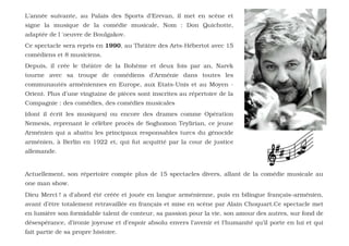 L’année suivante, au Palais des Sports d’Erevan, il met en scène et
signe la musique de la comédie musicale, Nom : Don Quichotte,
adaptée de l 'oeuvre de Boulgakov.
Ce spectacle sera repris en 1990, au Théâtre des Arts-Hébertot avec 15
comédiens et 8 musiciens.
Depuis, il crée le théâtre de la Bohème et deux fois par an, Narek
tourne avec sa troupe de comédiens d’Arménie dans toutes les
communautés arméniennes en Europe, aux Etats-Unis et au Moyen -
Orient. Plus d’une vingtaine de pièces sont inscrites au répertoire de la
Compagnie : des comédies, des comédies musicales
(dont il écrit les musiques) ou encore des drames comme Opération
Nemesis, reprenant le célèbre procès de Soghomon Teylirian, ce jeune
Arménien qui a abattu les principaux responsables turcs du génocide
arménien, à Berlin en 1922 et, qui fut acquitté par la cour de justice
allemande.


Actuellement, son répertoire compte plus de 15 spectacles divers, allant de la comédie musicale au
one man show.
Dieu Merci ! a d'abord été créée et jouée en langue arménienne, puis en bilingue français–arménien,
avant d’être totalement retravaillée en français et mise en scène par Alain Choquart.Ce spectacle met
en lumière son formidable talent de conteur, sa passion pour la vie, son amour des autres, sur fond de
désespérance, d’ironie joyeuse et d’espoir absolu envers l’avenir et l’humanité qu’il porte en lui et qui
fait partie de sa propre histoire.
 