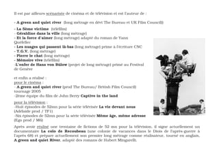 Il est par ailleurs scénariste de cinéma et de télévision et est l’auteur de :

- A green and quiet river (long métrage en dévt The Bureau et UK Film Council))
- La 5ème victime (téléfilm)
- Géraldine dans la ville (long métrage)
- Et la force d’aimer (long métrage) adapté du roman de Yann
Quéfellec
- Les nuages qui passent là-bas (long métrage) prime à l’écriture CNC
- T.G.V. (long métrage)
- Pierre le chat (long métrage)
- Mémoire vive (téléfilm)
-L’enfer de Hans von Bülow (projet de long métrage) primé au Festival
de Genève

et enfin a réalisé :
pour le cinéma :
- A green and quiet river (prod The Bureau/ British Film Council)
tournage 2005
-2ème équipe du film de John Berry Captive in the land
pour la télévision :
-Huit épisodes de 52mn pour la série télévisée La vie devant nous
(Adélaide prod / TF1)
-Six épisodes de 52mn pour la série télévisée Même âge, même adresse
(Ego prod / M6)
Après avoir réalisé une trentaine de fictions de 52 mn pour la télévision, il signe actuellement un
documentaire La colo de Recoubeau (une colonie de vacances dans le Diois de l’après-guerre à
l’après 68) et prépare actuellement son premier long métrage comme réalisateur, tourné en anglais,
A green and quiet River, adapté des romans de Hubert Mingarelli.
 