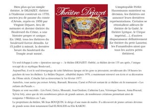 Bien plus qu’un simple                                                                         L'impitoyable Préfet
 théâtre, le DEJAZET, théâtre                                                                   Haussmann maintient sa
à l’italienne construit en 1770,                                                                 décision, les théâtres ont
ancien jeu de paume du comte                                                                     annoncé leurs dernières
  d’Artois, repris en 1859 par                                                                représentations. Certains se
     Virginie Dejazet, lieu de                                                                    réinstallent ailleurs (le
mémoire et dernier théâtre du                                                                      théâtre de la Gaîté, le
  Boulevard du Crime, a une                                                                     théâtre Lyrique, le Cirque
   histoire propre et unique.                                                                      impérial,…), d’autres
En 1862, tous les théâtres du                                                                 disparaissent définitivement
 boulevard furent démolis. Le                                                                 (Le théâtre du petit Lazarini,
15 juillet à minuit, la dernière                                                                les Funambules ainsi que
     heure du boulevard du                                                                         tous les autres petits
       Temple avait sonné.                                                                               théâtres).


  Un seul échappa à cette « épuration sauvage » : le théâtre DEJAZET. Oublié, ce théâtre devint 135 ans après, l’unique
  rescapé de ce mythique Boulevard...
  Aujourd' il est le seul témoignage de cette fabuleuse époque où les gens se pressaient, envahissant dès 18 heures les
           hui,
  guichets de tous les théâtres. Le théâtre Dejazet , réhabilité depuis 1976, a maintenant retrouvé son écrin et sa décoration
  du 19ème siècle. Coluche fait sa réouverture le 1er février 1977.
  Autrefois, vous auriez pu croiser Arletty, Barrault, Brasseur, Carné et Prévert sortant de ce théâtre où ils tournaient « Les
  enfants du Paradis ».
  Depuis se sont succédés : Léo Ferré, Gréco, Moustaki, Jean Guidoni, Catherine Lara, Véronique Sanson, Anna Prucnal,
  Sylvie Joly, ainsi que de très nombreuses pièces de grands auteurs, de nombreuses créations permettant ainsi de
  remporter 3 Molières en 3 ans.
  Le propriétaire du théâtre, Mr Jean BOUQUIN, le dirige d’une main de maître. Il a découvert de jeunes artistes devenus
  de grands noms dont notamment Gad ELMALEH ou Elie KAKOU.
 