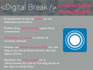 Linkedin Pulse:
les avantages
• Se positionner en tant qu'expert sur une
thématique particulière,
• Proﬁter d'une bonne visibilité auprès de sa
communauté,
• Développer son réseau en attirant de
nouveaux abonnés,
• Amener une nouvelle audience BtoB vers son
blog ou son site professionnel avec des liens
depuis l'article,
• Bénéﬁcier d'un impact positif sur le
référencement d'un site ou d'un blog donné en
lien dans un article Pulse.
 