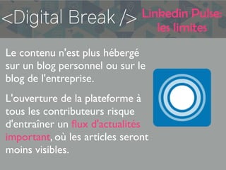 Le contenu n'est plus hébergé
sur un blog personnel ou sur le
blog de l'entreprise.
L'ouverture de la plateforme à
tous les contributeurs risque
d'entraîner un ﬂux d'actualités
important, où les articles seront
moins visibles.
Linkedin Pulse:
les limites
 