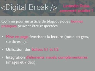 Linkedin Pulse:
comment publier ?
Comme pour un article de blog, quelques bonnes
pratiques peuvent être respectées
• Mise en page favorisant la lecture (mots en gras,
surtitres....),
• Utilisation des balises h1 et h2
• Intégration d'éléments visuels complémentaires
(images et vidéo).
 