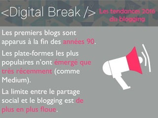 Les tendances 2016
du blogging
Les premiers blogs sont
apparus à la ﬁn des années 90.
Les plate-formes les plus
populaires n’ont émergé que
très récemment (comme
Medium).
La limite entre le partage
social et le blogging est de
plus en plus ﬂoue.
 