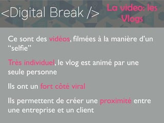 La video: les
Vlogs
Ce sont des vidéos, ﬁlmées à la manière d’un
“selﬁe”
Très individuel, le vlog est animé par une
seule personne
Ils ont un fort côté viral
Ils permettent de créer une proximité entre
une entreprise et un client
 